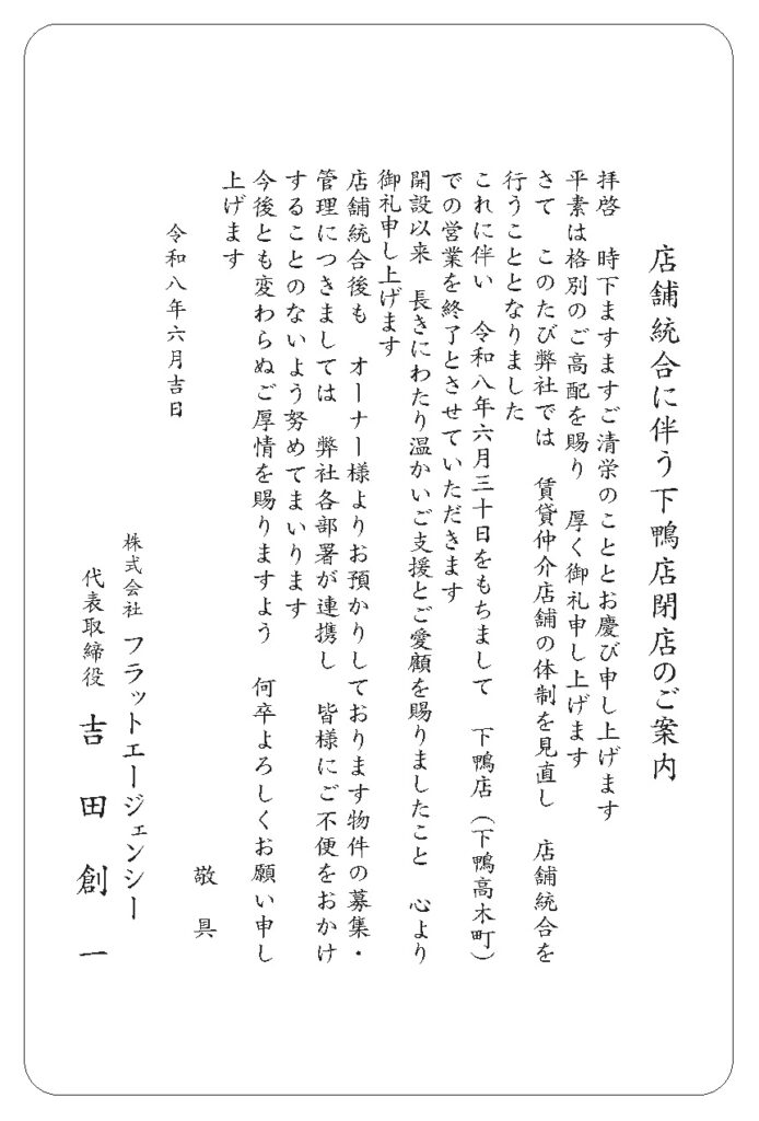店舗統合に伴う下鴨店閉店のご案内。拝啓、時下ますますご清栄のこととお慶び申し上げます。平素は格別のご高配を賜り、厚く御礼申し上げます。さて、このたび弊社では、賃貸仲介店舗の体制を見直し、店舗統合を行うこととなりました。これに伴い、令和八年六月三十日をもちまして、下鴨店（下鴨高木町）での営業を終了とさせていただきます。開設以来、長きにわたり温かいご支援とご愛顧を賜りましたこと、心より御礼申し上げます。店舗統合後も、オーナー様よりお預かりしております物件の募集・管理につきましては、弊社各部署が連携し、皆様にご不便をおかけすることのないよう努めてまいります。今後とも変わらぬご厚情を賜りますよう、何卒よろしくお願い申し上げます。令和八年六月吉日。株式会社フラットエージェンシー。代表取締役　吉田創一。
